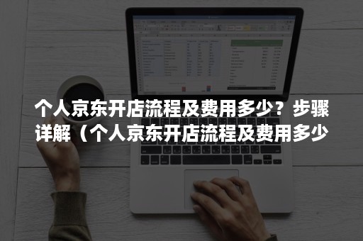 个人京东开店流程及费用多少？步骤详解（个人京东开店流程及费用多少?步骤详解图）