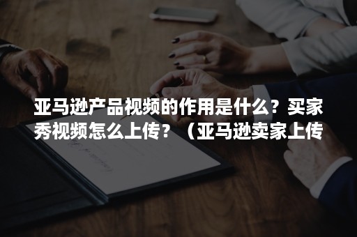 亚马逊产品视频的作用是什么？买家秀视频怎么上传？（亚马逊卖家上传商品视频）