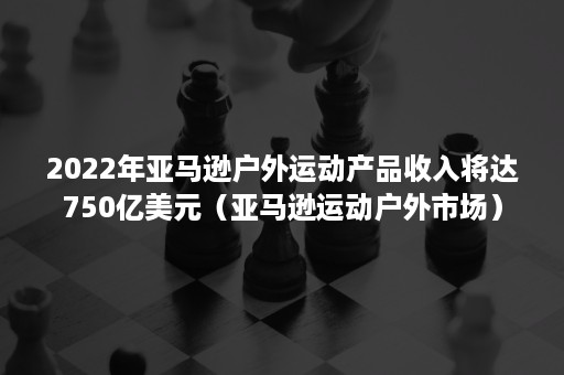 2022年亚马逊户外运动产品收入将达750亿美元（亚马逊运动户外市场）