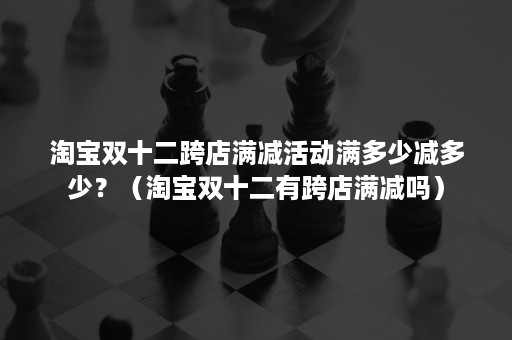 淘宝双十二跨店满减活动满多少减多少？（淘宝双十二有跨店满减吗）