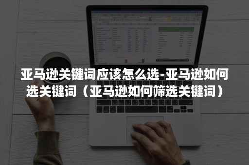 亚马逊关键词应该怎么选-亚马逊如何选关键词（亚马逊如何筛选关键词）