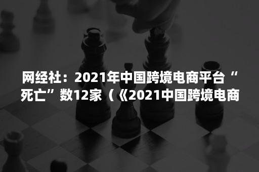 网经社：2021年中国跨境电商平台“死亡”数12家（《2021中国跨境电商发展报告》）