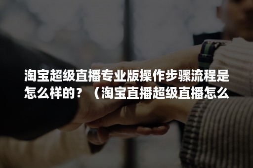 淘宝超级直播专业版操作步骤流程是怎么样的？（淘宝直播超级直播怎么推广）