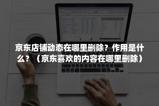 京东店铺动态在哪里删除？作用是什么？（京东喜欢的内容在哪里删除）