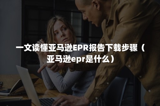 一文读懂亚马逊EPR报告下载步骤（亚马逊epr是什么）