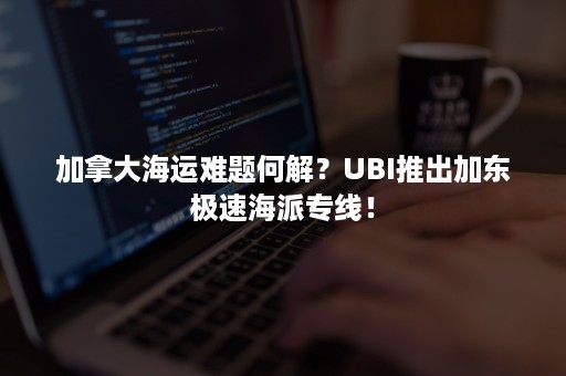 加拿大海运难题何解？UBI推出加东极速海派专线！