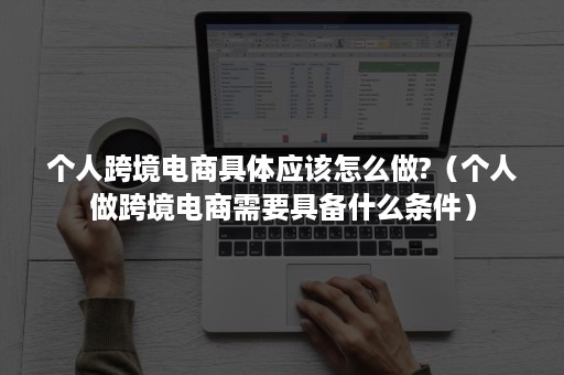 个人跨境电商具体应该怎么做?（个人做跨境电商需要具备什么条件）
