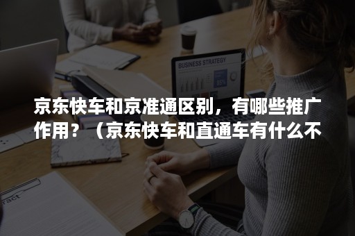 京东快车和京准通区别，有哪些推广作用？（京东快车和直通车有什么不同）