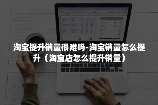 淘宝提升销量很难吗-淘宝销量怎么提升（淘宝店怎么提升销量）