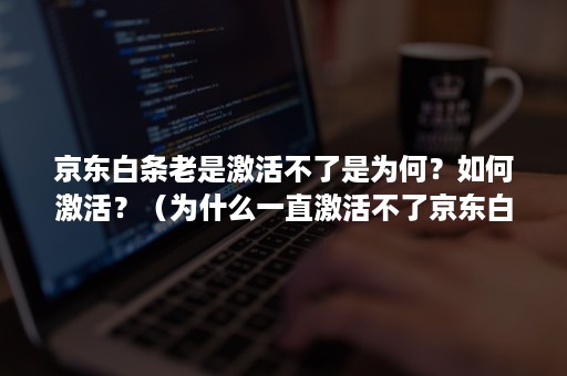 京东白条老是激活不了是为何？如何激活？（为什么一直激活不了京东白条?）