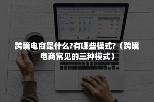 跨境电商是什么?有哪些模式?（跨境电商常见的三种模式）