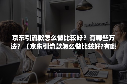 京东引流款怎么做比较好？有哪些方法？（京东引流款怎么做比较好?有哪些方法解决）