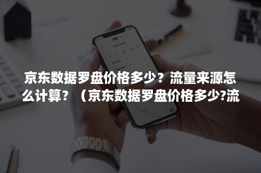 京东数据罗盘价格多少？流量来源怎么计算？（京东数据罗盘价格多少?流量来源怎么计算的）