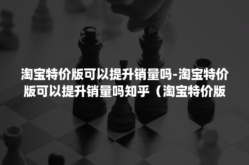 淘宝特价版可以提升销量吗-淘宝特价版可以提升销量吗知乎（淘宝特价版和淘宝有什么区别知乎）