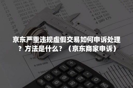 京东严重违规虚假交易如何申诉处理？方法是什么？（京东商家申诉）