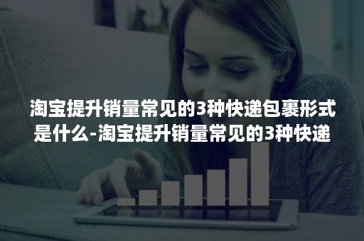 淘宝提升销量常见的3种快递包裹形式是什么-淘宝提升销量常见的3种快递包裹形式是什么意思