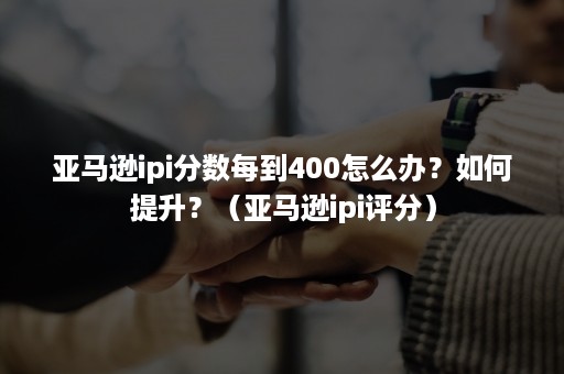 亚马逊ipi分数每到400怎么办？如何提升？（亚马逊ipi评分）