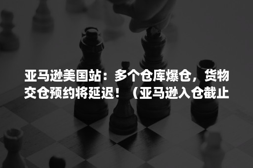 亚马逊美国站：多个仓库爆仓，货物交仓预约将延迟！（亚马逊入仓截止时间）