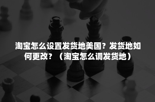 淘宝怎么设置发货地美国？发货地如何更改？（淘宝怎么调发货地）