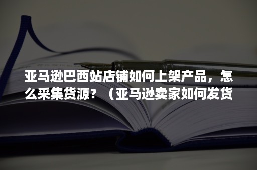 亚马逊巴西站店铺如何上架产品，怎么采集货源？（亚马逊卖家如何发货国外）