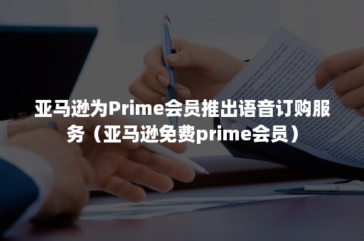 亚马逊为Prime会员推出语音订购服务（亚马逊免费prime会员）