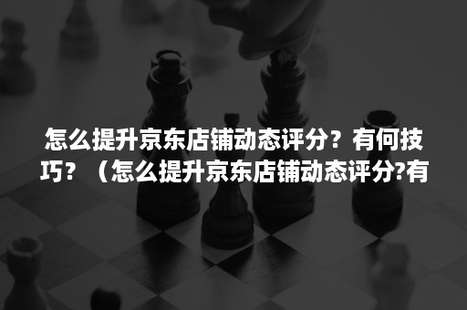 怎么提升京东店铺动态评分？有何技巧？（怎么提升京东店铺动态评分?有何技巧视频）