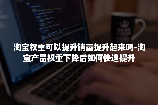 淘宝权重可以提升销量提升起来吗-淘宝产品权重下降后如何快速提升