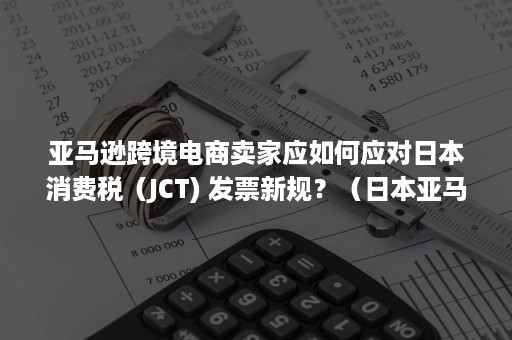 亚马逊跨境电商卖家应如何应对日本消费税（JCT) 发票新规？（日本亚马逊收税吗）