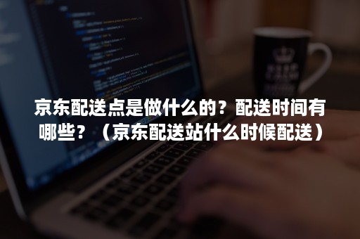 京东配送点是做什么的？配送时间有哪些？（京东配送站什么时候配送）