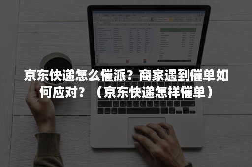 京东快递怎么催派？商家遇到催单如何应对？（京东快递怎样催单）