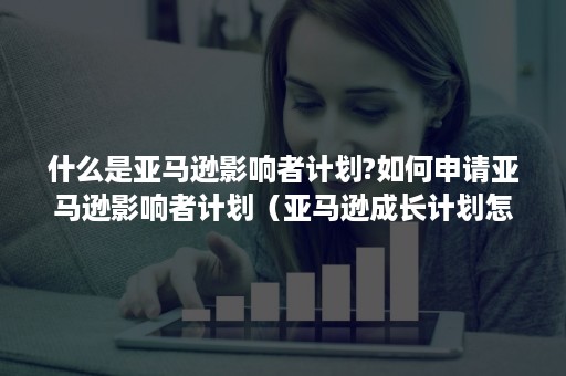 什么是亚马逊影响者计划?如何申请亚马逊影响者计划（亚马逊成长计划怎样）