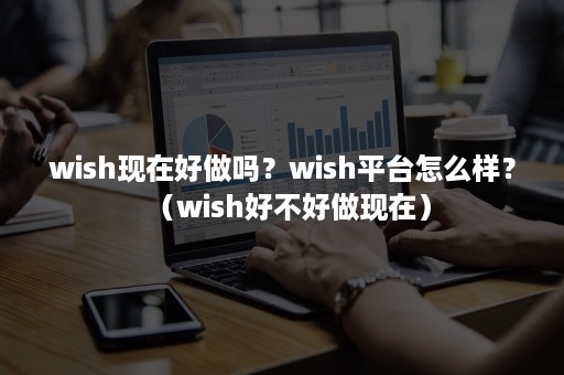 wish现在好做吗？wish平台怎么样？（wish好不好做现在）