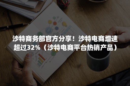 沙特商务部官方分享！沙特电商增速超过32%（沙特电商平台热销产品）