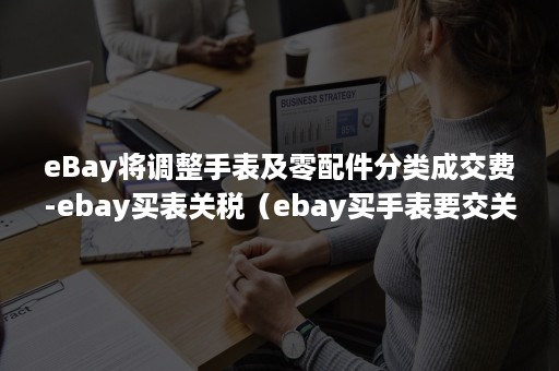 eBay将调整手表及零配件分类成交费-ebay买表关税（ebay买手表要交关税吗）