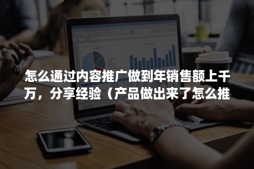 怎么通过内容推广做到年销售额上千万，分享经验（产品做出来了怎么推广）