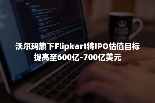 沃尔玛旗下Flipkart将IPO估值目标提高至600亿-700亿美元