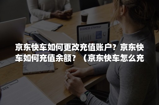 京东快车如何更改充值账户？京东快车如何充值余额？（京东快车怎么充值到哪了）