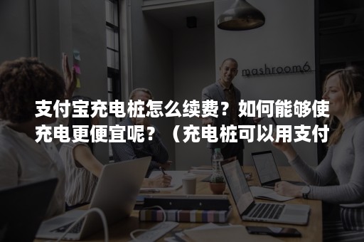 支付宝充电桩怎么续费？如何能够使充电更便宜呢？（充电桩可以用支付宝吗）