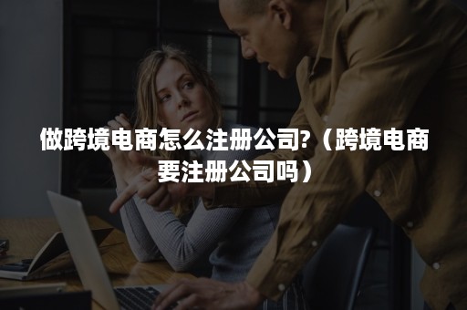 做跨境电商怎么注册公司?（跨境电商要注册公司吗）