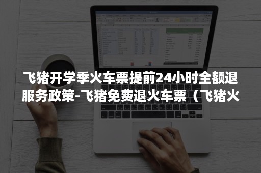 飞猪开学季火车票提前24小时全额退服务政策-飞猪免费退火车票（飞猪火车票在线退票截止时间）