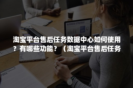 淘宝平台售后任务数据中心如何使用？有哪些功能？（淘宝平台售后任务数据中心如何使用?有哪些功能介绍）