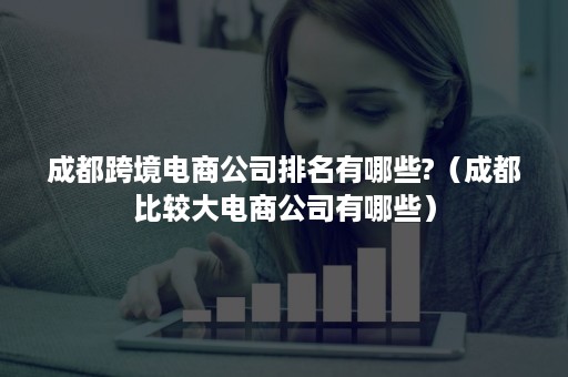 成都跨境电商公司排名有哪些?（成都比较大电商公司有哪些）