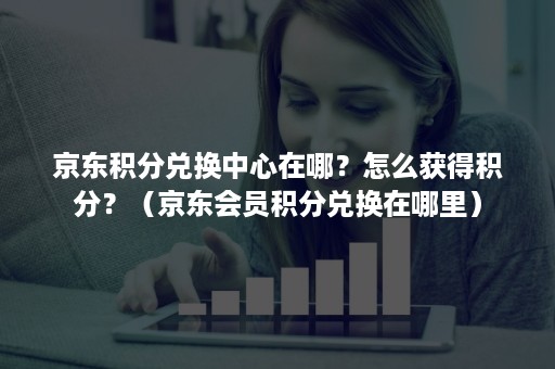 京东积分兑换中心在哪？怎么获得积分？（京东会员积分兑换在哪里）