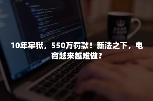 10年牢狱，550万罚款！新法之下，电商越来越难做？