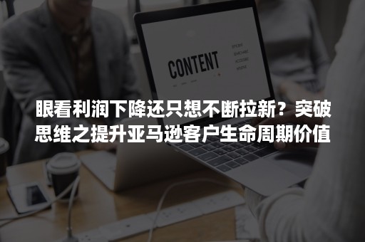 眼看利润下降还只想不断拉新？突破思维之提升亚马逊客户生命周期价值（上）