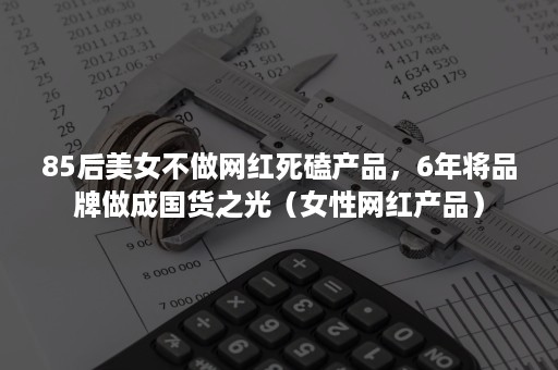 85后美女不做网红死磕产品，6年将品牌做成国货之光（女性网红产品）