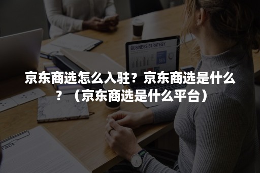 京东商选怎么入驻？京东商选是什么？（京东商选是什么平台）