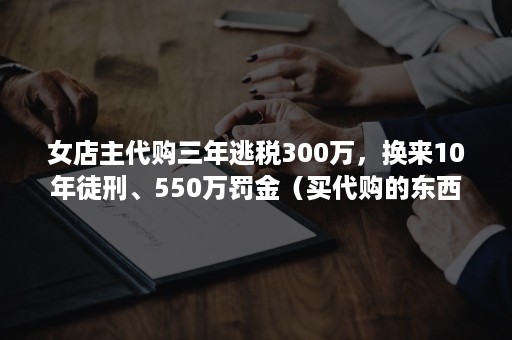 女店主代购三年逃税300万，换来10年徒刑、550万罚金（买代购的东西算逃税吗）