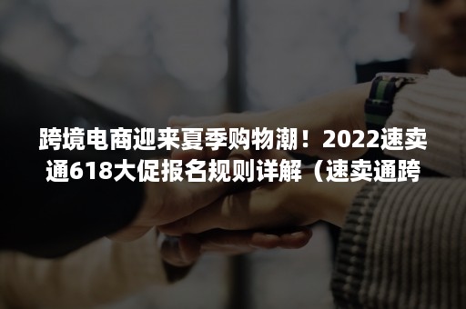 跨境电商迎来夏季购物潮！2022速卖通618大促报名规则详解（速卖通跨境电商比赛）