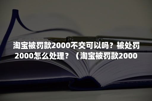 淘宝被罚款2000不交可以吗？被处罚2000怎么处理？（淘宝被罚款2000不交可以吗?被处罚2000怎么处理的）